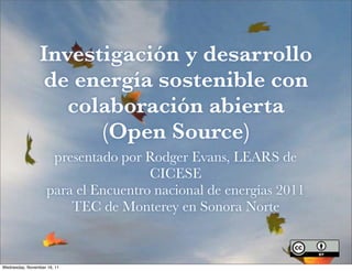 Investigación y desarrollo
                 de energía sostenible con
                    colaboración abierta
                       (Open Source)
                     presentado por Rodger Evans, LEARS de
                                     CICESE
                    para el Encuentro nacional de energías 2011
                        TEC de Monterey en Sonora Norte



Wednesday, November 16, 11
 