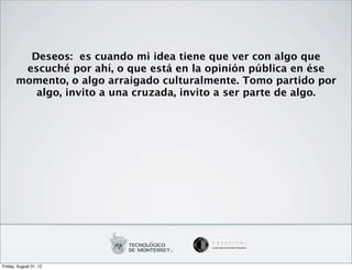 Deseos: es cuando mi idea tiene que ver con algo que
        escuché por ahí, o que está en la opinión pública en ése
       momento, o algo arraigado culturalmente. Tomo partido por
          algo, invito a una cruzada, invito a ser parte de algo.




Friday, August 31, 12
 