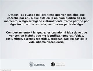 Deseos: es cuando mi idea tiene que ver con algo que
        escuché por ahí, o que está en la opinión pública en ése
       momento, o algo arraigado culturalmente. Tomo partido por
          algo, invito a una cruzada, invito a ser parte de algo.


          Comportamiento / lenguaje: es cuando mi idea tiene que
            ver con un insight que me identiﬁca, temores, fobias,
          costumbres, escenas repetidas, cotideanidad, etapas de la
                          vida, idioma, vocabulario.




Friday, August 31, 12
 