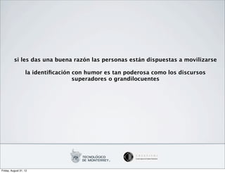 si les das una buena razón las personas están dispuestas a movilizarse

                   la identiﬁcación con humor es tan poderosa como los discursos
                                    superadores o grandilocuentes




Friday, August 31, 12
 