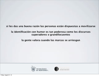 si les das una buena razón las personas están dispuestas a movilizarse

                   la identiﬁcación con humor es tan poderosa como los discursos
                                    superadores o grandilocuentes

                           la gente valora cuando las marcas se arriesgan




Friday, August 31, 12
 