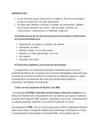 DESVENTAJAS:
 El uso incorrecto puede distorsionar los objetivos del currículo educativo,
ya sea por distracción con otras aplicaciones.
 Se debe estar abiertos a aprender a manejar las herramientas digitales
como futuros docentes que somos, para así poder transmitir los .
conocimientos y experiencias en materiales didácticos.
5.Características de las Herramientas para la Creación y Publicación
de Contenido Didácticos.
 Organización cronológica y temática del material.
 Intercambio de ideas.
 Distintos niveles en el rol del usuario.
 Relación con otras aplicaciones en la red.
 Uso gratuito.
 Accesible para todos.
6.Contenidos digitales y procesos de aprendizaje.
La elaboración de contenidos educativos multimedia para su uso en
acciones formativas de e-Learnig varia en función pedagógica propuesto para
el diseño de la acción formativa. En ocasiones el material ocupara un papel
fundamental en el desarrollo del curso que comprenderá objetivos,
contenidos, actividades de evaluación.
7.Que son los paquetes de Scorm y los IMS.
Los paquetes SCORM,( sharable content object reference model) son un
bloque de material web, empaquetado de una manera que sigue el estándar,
pueden incluir páginas WEB, gráficos, programas Java script , presentaciones
y cualquier paquete, estándar y convertirlo en parte de un curso.
Los paquetes de IMS . son un cuerpo que ayuda a definir entandares técnicos
para varias cosas, incluyendo material para e-learning ( enseñanza en línea) .
La especificación del paquete de contenido IMS, hace posible que se
 