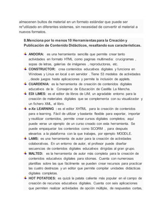 almacenen bultos de material en un formato estándar que puede ser
re*utilizado en diferentes sistemas, sin necesidad de convertir el material a
nuevos formatos.
8.Menciona por lo menos 10 Herramientas para la Creación y
Publicación de Contenido Didácticos, resaltando sus características.
ANDORA: es una herramienta sencilla que permite crear tanto
actividades en formato HTML como paginas multimedia: crucigramas ,
sopas de letras, galerías de imágenes , reproductores, etc.
CONSTRUCTOR: crea contenidos educativos digitales y funciona en
Windows y Linux en local o en servidor . Tiene 53 modelos de actividades
, desde juegos hasta aplicaciones y permite la inclusión de applets.
CUARDENIA: es la herramienta de creación de contenidos digitales
educativos de la Consejería de Educación de Castilla La Mancha.
EDI LIMES: es el editor de libros de LIM, un agradable entorno para la
creación de materiales digitales que se complementa con su visualizador y
un fichero XML, el libro.
e-Xe LEARNING : es el editor XHTML para la creación de contenidos
para e learning. Fácil de utilizar y bastante flexible para exportar, importar
y reutilizar contenidos, permite crear cursos digitales completos; aquí
puede verse un ejemplo de un curso creado con esta herramienta. Se
puede empaquetar los contenidos como SCORM , para después
elevarlos a la plataforma con la que trabajes, por ejemplo MOODLE.
LAMS: es una herramienta de autor para la creación de actividades
colaborativas. En un entorno de autor, el profesor puede diseñar
secuencias de contenidos digitales educativos dirigidas al gran grupo.
MALTED: es la herramienta de autor más completa para la creación de
contenidos educativos digitales para idiomas. Cuenta con numerosas
plantillas sobre las que fácilmente se pueden crear recursos para practicar
las cuatro destrezas y un editor que permite compilar unidades didácticas
digitales completas.
HOT POTATOES: es quizá la patata caliente más popular en el campo de
creación de recursos educativos digitales. Cuenta con seis aplicaciones
que permiten realizar actividades de opción múltiple, de respuestas cortas,
 
