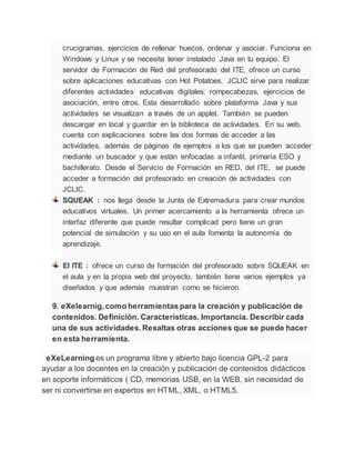 crucigramas, ejercicios de rellenar huecos, ordenar y asociar. Funciona en
Windows y Linux y se necesita tener instalado Java en tu equipo. El
servidor de Formación de Red del profesorado del ITE, ofrece un curso
sobre aplicaciones educativas con Hot Potatoes, JCLIC sirve para realizar
diferentes actividades educativas digitales: rompecabezas, ejercicios de
asociación, entre otros. Esta desarrollado sobre plataforma Java y sus
actividades se visualizan a través de un applet. También se pueden
descargar en local y guardar en la biblioteca de actividades. En su web,
cuenta con explicaciones sobre las dos formas de acceder a las
actividades, además de páginas de ejemplos a los que se pueden acceder
mediante un buscador y que están enfocadas a infantil, primaria ESO y
bachillerato. Desde el Servicio de Formación en RED, del ITE, se puede
acceder a formación del profesorado en creación de actividades con
JCLIC.
SQUEAK : nos llega desde la Junta de Extremadura para crear mundos
educativos virtuales. Un primer acercamiento a la herramienta ofrece un
interfaz diferente que puede resultar complicad pero tiene un gran
potencial de simulación y su uso en el aula fomenta la autonomía de
aprendizaje.
EI ITE : ofrece un curso de formación del profesorado sobre SQUEAK en
el aula y en la propia web del proyecto, también tiene varios ejemplos ya
diseñados y que además muestran como se hicieron.
9. eXelearnig, como herramientas para la creación y publicación de
contenidos. Definición. Características. Importancia. Describir cada
una de sus actividades. Resaltas otras acciones que se puede hacer
en esta herramienta.
eXeLearning es un programa libre y abierto bajo licencia GPL-2 para
ayudar a los docentes en la creación y publicación de contenidos didácticos
en soporte informáticos ( CD, memorias USB, en la WEB, sin necesidad de
ser ni convertirse en expertos en HTML, XML, o HTML5.
 
