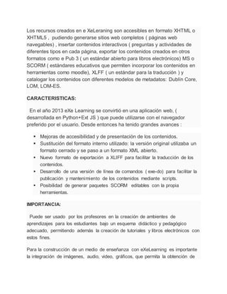 Los recursos creados en e XeLeraning son accesibles en formato XHTML o
XHTML5 , pudiendo generarse sitios web completos ( páginas web
navegables) , insertar contenidos interactivos ( preguntas y actividades de
diferentes tipos en cada página, exportar los contenidos creados en otros
formatos como e Pub 3 ( un estándar abierto para libros electrónicos) MS o
SCORM ( estándares educativos que permiten incorporar los contenidos en
herramientas como moodle), XLFF ( un estándar para la traducción ) y
catalogar los contenidos con diferentes modelos de metadatos: Dublín Core,
LOM, LOM-ES.
CARACTERISTICAS:
En el año 2013 eXe Learning se convirtió en una aplicación web, (
desarrollada en Python+Ext JS ) que puede utilizarse con el navegador
preferido por el usuario. Desde entonces ha tenido grandes avances :
 Mejoras de accesibilidad y de presentación de los contenidos.
 Sustitución del formato interno utilizado: la versión original utilizaba un
formato cerrado y se paso a un formato XML abierto.
 Nuevo formato de exportación a XLIFF para facilitar la traducción de los
contenidos.
 Desarrollo de una versión de línea de comandos ( exe-do) para facilitar la
publicación y mantenimiento de los contenidos mediante scripts.
 Posibilidad de generar paquetes SCORM editables con la propia
herramientas.
IMPORTANCIA:
Puede ser usado por los profesores en la creación de ambientes de
aprendizajes para los estudiantes bajo un esquema didáctico y pedagógico
adecuado, permitiendo además la creación de tutoriales y libros electrónicos con
estos fines.
Para la construcción de un medio de enseñanza con eXeLearning es importante
la integración de imágenes, audio, video, gráficos, que permita la obtención de
 