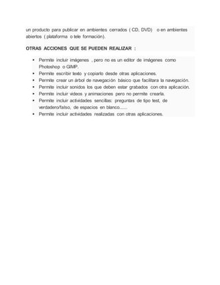 un producto para publicar en ambientes cerrados ( CD, DVD) o en ambientes
abiertos ( plataforma o tele formación).
OTRAS ACCIONES QUE SE PUEDEN REALIZAR :
 Permite incluir imágenes , pero no es un editor de imágenes como
Photoshop o GIMP.
 Permite escribir texto y copiarlo desde otras aplicaciones.
 Permite crear un árbol de navegación básico que facilitara la navegación.
 Permite incluir sonidos los que deben estar grabados con otra aplicación.
 Permite incluir videos y animaciones pero no permite crearla.
 Permite incluir actividades sencillas: preguntas de tipo test, de
verdadero/falso, de espacios en blanco......
 Permite incluir actividades realizadas con otras aplicaciones.
 