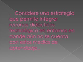 .   Considere una estrategia que permita integrar recursos didácticos tecnológico en entornos en donde aún no se cuenta con estos medios de aprendizaje.,