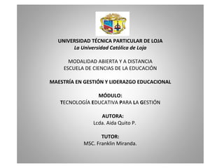   UNIVERSIDAD TÉCNICA PARTICULAR DE LOJA La Universidad Católica de Loja   MODALIDAD ABIERTA Y A DISTANCIA ESCUELA DE CIENCIAS DE LA EDUCACIÓN   MAESTRÍA EN GESTIÓN Y LIDERAZGO EDUCACIONAL   MÓDULO: T ECNOLOGÍA  E DUCATIVA  P ARA  L A  G ESTIÓN     AUTORA:    Lcda. Aida Quito P.   TUTOR: MSC. Franklin Miranda. 
