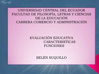 UNIVERSIDAD CENTRAL DEL ECUADOR
FACULTAD DE FILOSOFÍA, LETRAS Y CIENCIAS
           DE LA EDUCACIÓN
  CARRERA COMERCIO Y ADMINISTRACIÓN



         EVALUACIÓN EDUCATIVA
               CARACTERISTICAS
               FUNCIONES


            BELÉN SUQUILLO
 