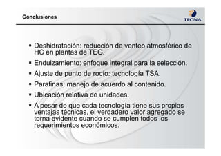 Conclusiones
Deshidratación: reducción de venteo atmosférico de
HC en plantas de TEG.
Endulzamiento: enfoque integral para la selección.
Ajuste de punto de rocío: tecnología TSA.
Parafinas: manejo de acuerdo al contenido.
Ubicación relativa de unidades.
A pesar de que cada tecnología tiene sus propias
ventajas técnicas, el verdadero valor agregado se
torna evidente cuando se cumplen todos los
requerimientos económicos.
 