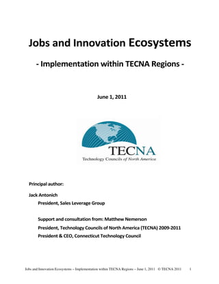Jobs and Innovation Ecosystems
      - Implementation within TECNA Regions -


                                            June 1, 2011




  Principal author:

  Jack Antonich
       President, Sales Leverage Group


       Support and consultation from: Matthew Nemerson
       President, Technology Councils of North America (TECNA) 2009-2011
       President & CEO, Connecticut Technology Council




Jobs and Innovation Ecosystems – Implementation within TECNA Regions – June 1, 2011 © TECNA 2011   1
 