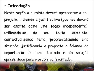 • Introdução
Nesta seção o cursista deverá apresentar o seu
projeto, incluindo a justificativa (que não deverá
ser escrita como uma seção independente),
utilizando-se de um texto completo:
contextualizando tema, problematizando uma
situação, justificando a proposta e falando da
importância do tema tratado e da solução
apresentada para o problema levantado.
 