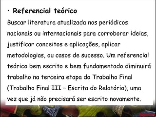 • Referencial teórico
Buscar literatura atualizada nos periódicos
nacionais ou internacionais para corroborar ideias,
justificar conceitos e aplicações, aplicar
metodologias, ou casos de sucesso. Um referencial
teórico bem escrito e bem fundamentado diminuirá
trabalho na terceira etapa do Trabalho Final
(Trabalho Final III – Escrita do Relatório), uma
vez que já não precisará ser escrito novamente.
 