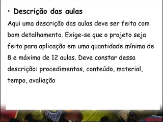 • Descrição das aulas
Aqui uma descrição das aulas deve ser feita com
bom detalhamento. Exige-se que o projeto seja
feito para aplicação em uma quantidade mínima de
8 e máxima de 12 aulas. Deve constar dessa
descrição: procedimentos, conteúdo, material,
tempo, avaliação
 
