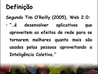 Definição
Segundo Tim O’Reilly (2005), Web 2.0:
• “…é desenvolver aplicativos que
aproveitem os efeitos de rede para se
tornarem melhores quanto mais são
usados pelas pessoas aproveitando a
Inteligência Coletiva.”
 