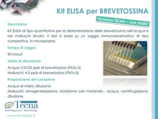 www.tecnalab.it
Kit ELISA per BREVETOSSINA
Descrizione
Kit ELISA di tipo quantitativo per la determinazione della brevetossina nell’acqua e
nei molluschi bivalvi. Il test si basa su un saggio immunoenzimatico di tipo
competitivo, in micropiastra.
Tempo di saggio
90 minuti
Limite di rilevazione
Acqua: 0,0125 ppb di brevetossina (PbTx-3)
Molluschi: 4,5 ppb di brevetossina (PbTx-3)
Preparazione del campione
Acqua di mare: diluizione
Molluschi: omogeneizzazione, estrazione con metanolo - acqua, centrifugazione,
diluizione
 