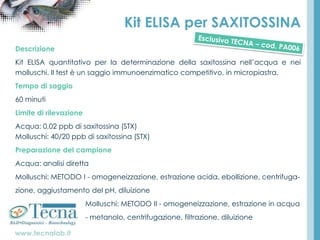 www.tecnalab.it
Kit ELISA per SAXITOSSINA
Descrizione
Kit ELISA quantitativo per la determinazione della saxitossina nell’acqua e nei
molluschi. Il test è un saggio immunoenzimatico competitivo, in micropiastra.
Tempo di saggio
60 minuti
Limite di rilevazione
Acqua: 0,02 ppb di saxitossina (STX)
Molluschi: 40/20 ppb di saxitossina (STX)
Preparazione del campione
Acqua: analisi diretta
Molluschi: METODO I - omogeneizzazione, estrazione acida, ebollizione, centrifuga-
zione, aggiustamento del pH, diluizione
Molluschi: METODO II - omogeneizzazione, estrazione in acqua
- metanolo, centrifugazione, filtrazione, diluizione
 