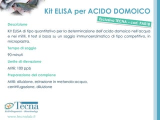 www.tecnalab.it
Kit ELISA per ACIDO DOMOICO
Descrizione
Kit ELISA di tipo quantitativo per la determinazione dell’acido domoico nell’acqua
e nei mitili. Il test si basa su un saggio immunoenzimatico di tipo competitivo, in
micropiastra.
Tempo di saggio
90 minuti
Limite di rilevazione
Mitili: 100 ppb
Preparazione del campione
Mitili: diluizione, estrazione in metanolo-acqua,
centrifugazione, diluizione
 