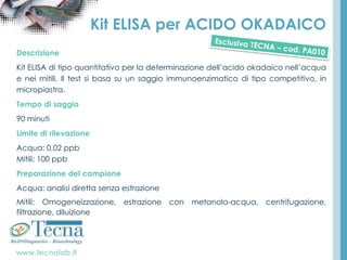 www.tecnalab.it
Kit ELISA per ACIDO OKADAICO
Descrizione
Kit ELISA di tipo quantitativo per la determinazione dell’acido okadaico nell’acqua
e nei mitili. Il test si basa su un saggio immunoenzimatico di tipo competitivo, in
micropiastra.
Tempo di saggio
90 minuti
Limite di rilevazione
Acqua: 0,02 ppb
Mitili: 100 ppb
Preparazione del campione
Acqua: analisi diretta senza estrazione
Mitili: Omogeneizzazione, estrazione con metanolo-acqua, centrifugazione,
filtrazione, diluizione
 