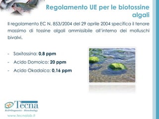 www.tecnalab.it
Regolamento UE per le biotossine
algali
Il regolamento EC N. 853/2004 del 29 aprile 2004 specifica il tenore
massimo di tossine algali ammissibile all’interno dei molluschi
bivalvi.
- Saxitossina: 0,8 ppm
- Acido Domoico: 20 ppm
- Acido Okadaico: 0,16 ppm
 