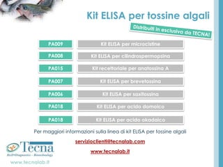 www.tecnalab.it
Kit ELISA per tossine algali
Per maggiori informazioni sulla linea di kit ELISA per tossine algali
servizioclienti@tecnalab.com
www.tecnalab.it
PA009 Kit ELISA per microcistine
PA008 Kit ELISA per cilindrospermopsina
PA015 Kit recettoriale per anatossina A
PA007 Kit ELISA per brevetossina
PA006 Kit ELISA per saxitossina
PA018 Kit ELISA per acido domoico
PA018 Kit ELISA per acido okadaico
 