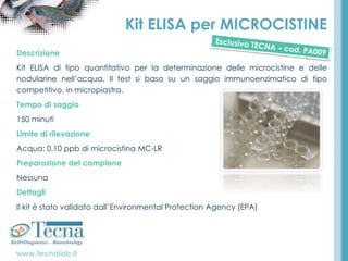 www.tecnalab.it
Kit ELISA per MICROCISTINE
Descrizione
Kit ELISA di tipo quantitativo per la determinazione delle microcistine e delle
nodularine nell’acqua. Il test si basa su un saggio immunoenzimatico di tipo
competitivo, in micropiastra.
Tempo di saggio
150 minuti
Limite di rilevazione
Acqua: 0,10 ppb di microcistina MC-LR
Preparazione del campione
Nessuna
Dettagli
Il kit è stato validato dall’Environmental Protection Agency (EPA)
 