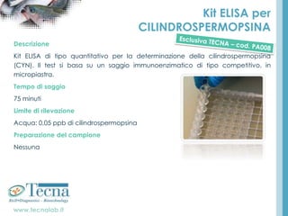 www.tecnalab.it
Kit ELISA per
CILINDROSPERMOPSINA
Descrizione
Kit ELISA di tipo quantitativo per la determinazione della cilindrospermopsina
(CYN). Il test si basa su un saggio immunoenzimatico di tipo competitivo, in
micropiastra.
Tempo di saggio
75 minuti
Limite di rilevazione
Acqua: 0,05 ppb di cilindrospermopsina
Preparazione del campione
Nessuna
 
