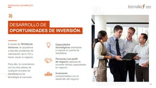 25
10DESARROLLO DE
OPORTUNIDADES DE INVERSIÓN.
3)
A través de TECNALIA
Ventures, te ayudamos
a abordar problemas de
valorización de tu I+D y
hacer crecer tu negocio.
Para ello, te conectamos
con los tres pilares de
cualquier proceso de
transferencia de
tecnología al mercado:
Personas con perfil
de negocio capaces de
convertir dichas capacidades
en negocio.
Inversores
comprometidos con el
desarrollo del negocio.
Capacidades
tecnológicas orientadas
a mejorar tu cuenta de
resultados.
15
SERVICIOS CON IMPACTO
 