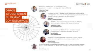 22
INSPIRING STORIES
“Nuestra clave es trabajar duro, con mucha ilusión y pasión y
apoyarnos en la innovación y la tecnología de la mano de TECNALIA”.
–
Mª Asun Ruiz de Gauna
Gerente de QUIDE
“TECNALIA es un socio tecnológico fundamental para ARTECHE
para poner nuestros productos en el mercado internacional”.
Roberto Ortiz de Zarate
R&D Director Arteche Group
“TECNALIA ha ayudado a BIZKARRA en la creación de nuevos productos
y a entender nuevos ingredientes, necesarios para mejorar la salud”.
Eduardo Bizkarra
Director General de BIZKARRA
“TECNALIA nos ayuda a identificar tanto las tendencias del mercado que van
a marcar el futuro, como en los desarrollos tecnológicos que solos no podríamos hacer,
acortando el tiempo de lanzamiento de nuevos productos”.
Arrate Olaiz
Directora de Innovación de IBARMIA
“La colaboración con TECNALIA nos ha permitido incrementar
la competitividad y la capacitación tecnológica de ENKOA”.
Juan Cruz Iriondo
Director General de ENKOA
“El mundo es cada vez más exigente tecnológicamente y nos va a exigir una innovación constante,
por lo que nuestra colaboración con TECNALIA es parte integral de nuestro modelo de negocio”.
Susana Lasa
Directora General de LANIK
OTROS
YA COMPARTEN
SU CAMINO
CON NOSOTROS.
 