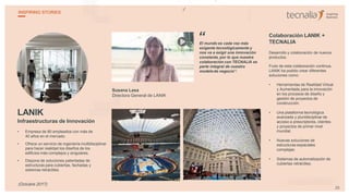 LANIK
Infraestructuras de Innovación
• Empresa de 80 empleados con más de
40 años en el mercado.
• Ofrece un servicio de ingeniería multidisciplinar
para hacer realidad los diseños de los
edificios más complejos y singulares.
• Dispone de soluciones patentadas de
estructuras para cubiertas, fachadas y
sistemas retráctiles.
Susana Lasa
Directora General de LANIK
El mundo es cada vez más
exigente tecnológicamente y
nos va a exigir una innovación
constante, por lo que nuestra
colaboración con TECNALIA es
parte integral de nuestro
modelode negocio”.
Colaboración LANIK +
TECNALIA
Desarrollo y colaboración de nuevos
productos.
Fruto de esta colaboración continua,
LANIK ha podido crear diferentes
soluciones como:
• Herramientas de Realidad Virtual
y Aumentada para la innovación
en los procesos de diseño y
gestión de proyectos de
construcción.
• Una plataforma tecnológica
avanzada y pluridisciplinar de
acceso a prescriptores, clientes
y proyectos de primer nivel
mundial.
• Nuevas soluciones de
estructuras espaciales
complejas.
• Sistemas de automatización de
cubiertas retráctiles.
“
25
INSPIRING STORIES
(Octubre 2017)
 