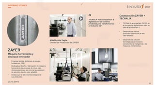ZAYER
Máquina herramienta y
arranque innovador
• Empresa familiar de bienes de equipo
fundada en 1950.
• Dedicada al diseño y fabricación de máquina
herramienta de arranque de viruta para
diversos sectores, así como a la prestación
de servicios de alto valor añadido.
• Destaca por el alto nivel tecnológico de
sus productos.
Mikel Arriola Yagüe
Director de Producción de ZAYER
TECNALIA nos acompaña en la
digitalización de nuestros
productos para transformarnos
en Industria 4.0”.
Colaboración ZAYER +
TECNALIA
• TECNALIA acompaña a ZAYER en
el proceso de digitalización para su
paso a la industria 4.0.
• Desarrollo de nuevos
productos y servicios de alto
valor añadido.
• Desarrollo de solución
tecnológica que incorpora
conectividad e inteligencia a las
máquinas herramientas.
“
26
INSPIRING STORIES
(Junio 2017)
 