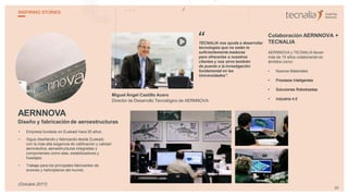 AERNNOVA
Diseño y fabricación de aeroestructuras
• Empresa fundada en Euskadi hace 30 años.
• Sigue diseñando y fabricando desde Euskadi,
con la más alta exigencia de calificación y calidad
aeronáutica, aeroestructuras integradas y
componentes como alas, estabilizadores y
fuselajes.
• Trabaja para los principales fabricantes de
aviones y helicópteros del mundo.
Miguel Ángel Castillo Acero
Director de Desarrollo Tecnológico de AERNNOVA
TECNALIA nos ayuda a desarrollar
tecnologías que no están lo
suficientemente maduras
para ofrecerlas a nuestros
clientes y nos sirve también
de puente a la investigación
fundamental en las
Universidades”.
Colaboración AERNNOVA +
TECNALIA
AERNNOVA y TECNALIA llevan
más de 15 años colaborando en
ámbitos como:
• Nuevos Materiales
• Procesos Inteligentes
• Soluciones Robotizadas
• Industria 4.0
“
29
INSPIRING STORIES
(Octubre 2017)
 