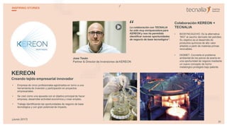 KEREON
Creando tejido empresarial innovador
• Empresa de cinco profesionales aglutinados en torno a una
herramienta de inversión y participación en proyectos
empresariales.
• Se creó como una apuesta con el objetivo principal de hacer
empresa, desarrollar actividad económica y crear empleo.
• Trabaja identificando las oportunidades de negocio de base
tecnológica y con gran potencial de impacto.
Jose Tesán
Partner & Director de Inversiones de KEREON
La colaboración con TECNALIA
ha sido muy enriquecedora para
KEREON y nos ha permitido
identificar nuevas oportunidades
de negocio de base tecnológica”.
Colaboración KEREON +
TECNALIA
• BIOSYNCAUCHO. Es la alternativa
“BIO” al caucho derivado del petróleo.
Su objetivo es el desarrollo de
productos químicos de alto valor
añadido a partir de materias primas
renovables.
• DIGIMET. Convierte el problema
ambiental de los polvos de acería en
una oportunidad de negocio mediante
un nuevo concepto de horno
metalúrgico protegido bajo patente.
“
30
INSPIRING STORIES
(Junio 2017)
 