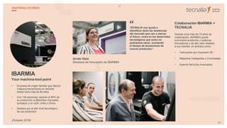 IBARMIA
Your machine-tool point
• Empresa de origen familiar que fabrica
máquina-herramienta en Azkoitia
desde hace más de 60 años.
• Con 130 personas, exporta el 80% de
su producción a diferentes mercados
europeos y en USA, India o China.
• Destaca por el alto nivel tecnológico
de sus productos.
Arrate Olaiz
Directora de Innovación de IBARMIA
TECNALIA nos ayuda a
identificar tanto las tendencias
del mercado que van a marcar
el futuro, como en los desarrollos
tecnológicos que solos no
podríamos hacer, acortando
el tiempo de lanzamiento de
nuevos productos”.
Colaboración IBARMIA +
TECNALIA
Gracias a los más de 15 años de
colaboración, IBARMIA puede
suministrar productos y sistemas
innovadores y de alto valor añadido
a sus clientes, en ámbitos como:
• Fabricación por Impresión 3D.
• Máquinas Inteligentes y Conectadas.
• Nuevos Servicios Avanzados.
“
31
INSPIRING STORIES
(Octubre 2018)
 