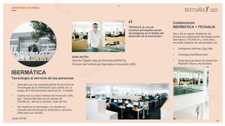 IBERMÁTICA
Tecnología al servicio de las personas
• Ibermática es una compañía global de servicios de
Tecnologías de la Información que cuenta con un
equipo de 3.500 personas operando en 10 países.
• Cuenta con su propio Instituto de Innovación (i3B),
que “claramente bebe de las fuentes de
TECNALIA”, afirma su Director, Iñaki del Río.
• Son expertos en tecnología y su secreto es
convertir esa tecnología en productos y servicios
útiles para sus clientes.
Iñaki del Río
Director Digital Labs de Ibermática/DIGITAL
Director del Instituto de Ibermática Innovación (i3B)
TECNALIA es uno de
nuestros principales socios
tecnológicos en el ámbito del
desarrollo de la Innovación”.
Colaboración
IBERMÁTICA + TECNALIA
Día a día se siguen ampliando los
ámbitos de colaboración tecnológica entre
Ibermática y TECNALIA y, entre ellos,
se puede destacar los relacionados con:
• Inteligencia Artificial y Big Data.
• Ciberseguridad/Blockchain.
• Sistemas avanzados de interacción:
Realidad Virtual y Aumentada.
“
34
INSPIRING STORIES
(Julio 2019)
 
