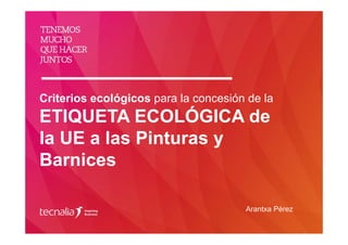 Criterios ecológicos para la concesión de la
ETIQUETA ECOLÓGICA de
la UE a las Pinturas y
Barnices
Arantxa Pérez
 