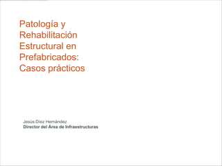 1
Patología y
Rehabilitación
Estructural en
Prefabricados:
Casos prácticos




Jesús Díez Hernández
Director del Área de Infraestructuras



                                        Derio, 15 de Noviembre de 2012
 