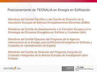 Posicionamiento de TECNALIA en Energía en Edificación

Miembros del Comité Científico y del Comité de Dirección de la
Asociación Europea de Edificios Energéticamente Eficientes (E2BA)

Miembros del Comité de Asesoramiento a la Comisión Europea en la
Estrategia de Eficiencia Energética en Edificios y Ciudades (IAG)

Miembros del Comité Ejecutivo del Programa de la Agencia
Internacional de la Energía para la Eficiencia Energética en Edificios y
Ciudades en representación de España

Miembros del Comité de Dirección del Programa Conjunto en
Ciudades Inteligentes de la Alianza Europea de Investigación para
Energía
 