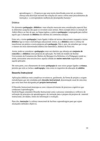 aprendizagem. [...] Espera-se que uma teoria classificada como tal, no mínimo,
           ofereça uma descrição racional das relações de causa e efeito entre procedimentos de
           instrução e a correspondente melhoria de desempenho humano.”

Didática

Os elementos pedagogia e didática e suas relações merecem uma consideração especial face
às diferentes acepções das quais se revestem esses termos. Bom exemplo disso é a menção de
Adúriz-Bravo ao fato de que, na língua inglesa, a palavra pedagogia é empregada para definir
aquilo que é chamado de didática nos idiomas do continente europeu.

Entre nós, o termo pedagogia é mais ligado à idéias de teorias educacionais enquanto o termo
didática liga-se mais à metodologia educacional; temos, aí, a didática como o esforço de
transformar em prática a teoria proposta pela pedagogia. Não é, pois, de estranhar que cresça
o número de áreas denominadas didática da matemática, didática da física etc.

Assim, pode-se considerar a pedagogia como um domínio que abranja um conjunto de
conceitos e a didática como proposta de aplicação. Na linha do modelo do Institut
Universitaire de Formation des Maîtres de Bretagne (La Réferénce à la Pédagogie), pode-se,
ainda, acrescentar uma terceira área: aquela voltada aos meios materiais requeridos por
aquela aplicação.

De outra parte, esse afastamento do termo pedagogia de suas raízes gregas ligadas a criança,
permite que nela se inclua a andragogia, vista como os requisitos da educação de adultos.

Desenho Instrucional

Aplicações didáticas mais complexas revestem-se, geralmente, da forma de projeto e exigem
metodologias que são estudadas pelo desenho instrucional, denominação usual de uma área
que seria mais bem designada por projeto instrucional.

O Desenho Instrucional preocupa-se com o desenvolvimento de processos cognitivos que
conduzam à aprendizagem.
Smith & Ragan entendem Desenho Instrucional como o processo sistemático e reflexivo de
utilização de princípios de aprendizagem e de instrução para o preparo de projetos de material
instrucional, atividades, fontes de informação e avaliação.

Para eles, instrução é o esforço intencional de facilitar a aprendizagem para que sejam
alcançados definidos objetivos.




                                                                                            10
 
