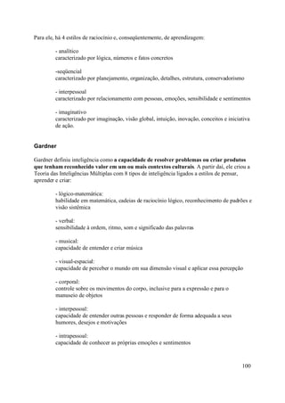 Para ele, há 4 estilos de raciocínio e, conseqüentemente, de aprendizagem:

         - analítico
         caracterizado por lógica, números e fatos concretos

         -seqüencial
         caracterizado por planejamento, organização, detalhes, estrutura, conservadorismo

         - interpessoal
         caracterizado por relacionamento com pessoas, emoções, sensibilidade e sentimentos

         - imaginativo
         caracterizado por imaginação, visão global, intuição, inovação, conceitos e iniciativa
         de ação.


Gardner

Gardner definiu inteligência como a capacidade de resolver problemas ou criar produtos
que tenham reconhecido valor em um ou mais contextos culturais. A partir daí, ele criou a
Teoria das Inteligências Múltiplas com 8 tipos de inteligência ligados a estilos de pensar,
aprender e criar:

         - lógico-matemática:
         habilidade em matemática, cadeias de raciocínio lógico, reconhecimento de padrões e
         visão sistêmica

         - verbal:
         sensibilidade à ordem, ritmo, som e significado das palavras

         - musical:
         capacidade de entender e criar música

         - visual-espacial:
         capacidade de perceber o mundo em sua dimensão visual e aplicar essa percepção

         - corporal:
         controle sobre os movimentos do corpo, inclusive para a expressão e para o
         manuseio de objetos

         - interpessoal:
         capacidade de entender outras pessoas e responder de forma adequada a seus
         humores, desejos e motivações

         - intrapessoal:
         capacidade de conhecer as próprias emoções e sentimentos



                                                                                           100
 