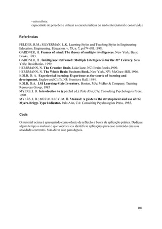 - naturalista:
         capacidade de perceber e utilizar as características do ambiente (natural e construído)


Referências

FELDER, R.M.; SILVERMAN, L.K. Learning Styles and Teaching Styles in Engineering
Education. Engineering. Education, v. 78, n. 7, p.674-681,1988.
GARDNER, H. Frames of mind: The theory of multiple intelligences. New York: Basic
Books, 1983.
GARDNER, H.. Intelligence Reframed: Multiple Intelligences for the 21st Century. New
York: BasicBooks, 1999.
HERRMANN, N. The Creative Brain. Lake Lure, NC: Brain Books,1990.
HERRMANN, N. The Whole Brain Business Book. New York, NY: McGraw-Hill, 1996.
KOLB, D. A. Experiential learning: Experience as the source of learning and
development. Englewood Cliffs, NJ: Prenticve Hall, 1984.
KOLB, D.A. LSI Learning-Style Inventory, Boston, MA: McBer & Company, Training
Resources Group, 1985
MYERS, I. B. Introduction to type (3rd ed.). Palo Alto, CA: Consulting Psychologists Press,
1980.
MYERS, I. B.; MCCAULLEY, M. H. Manual: A guide to the development and use of the
Myers-Briggs Type Indicator. Palo Alto, CA: Consulting Psychologists Press, 1985.


Coda

O material acima é apresentado como objeto de reflexão e busca de aplicação prática. Dedique
algum tempo a analisar o que você leu e a identificar aplicações para esse conteúdo em suas
atividades correntes. Não deixe isso para depois.




                                                                                            101
 