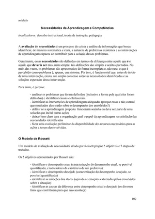módulo

                   Necessidades de Aprendizagem e Competências

localizadores: desenho instrucional, teoria da instrução, pedagogia


A avaliação de necessidades é um processo de coleta e análise de informações que busca
identificar, de maneira sistemática e clara, a natureza de problemas existentes e as intervenções
de aprendizagem capazes de contribuir para a solução desses problemas.

Geralmente, essas necessidades são definidas em termos da diferença entre aquilo que é e
aquilo que deveria ser mas, nem sempre, tais definições são simples e aceitas por todos. No
mais das vezes, os problemas são apresentados de forma incompleta e, não raro, o que é
percebido como problema é, apenas, um sintoma. Por isso, é fundamental que, antes do início
de uma intervenção, exista um amplo consenso sobre as necessidades identificadas e as
soluções esperadas dessa intervenção.

Para tanto, é preciso:

         - analisar os problemas que foram definidos (inclusive a forma pela qual eles foram
         definidos) e identificar causas e efeitos reais
         - identificar as intervenções de aprendizagem adequadas (porque essas e não outras?
         que resultados elas trarão sobre o desempenho dos envolvidos?)
         - definir se a aprendizagem proposta funcionará sozinha ou deve ser parte de uma
         solução que inclui outras ações
         - deixar bem claro para a organização qual o papel da aprendizagem na satisfação das
         necessidades identificadas
         - fazer uma avaliação preliminar da disponibilidade dos recursos necessários para as
         ações a serem desenvolvidas.


O Modelo de Rossett

Um modelo de avaliação de necessidades criado por Rossett propõe 5 objetivos e 5 etapas de
trabalho.

Os 5 objetivos apresentados por Rossett são:

         - identificar o desempenho atual (caracterização do desempenho atual, se possível
         quantificada, e indicadores da existência de um problema)
         - identificar o desempenho desejado (caracterização do desempenho desejado, se
         possível quantificada)
         - identificar as emoções dos atores (opiniões e emoções externadas pelos envolvidos
         sobre a situação)
         - identificar as causas da diferença entre desempenho atual e desejado (os diversos
         fatos que contribuem para que isso aconteça)

                                                                                            102
 
