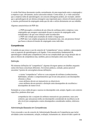 A versão final desse documento resulta, normalmente, de uma negociação entre o empregado e
a empresa o que, obviamente, inclui concessões mútuas. Conta muito, aí, a visão conceitual
que a empresa tenha de aprendizagem; um conceito abrangente poderá, por exemplo, admitir
que a aprendizagem de um idioma estrangeiro seja importante para o desenvolvimento pessoal
e, mesmo, profissional do empregado ainda que ele não o utilize diretamente em seu trabalho.

Algumas características do PDP são:

         - o PDP pressupõe a existência de um clima de confiança entre a empresa e seus
         empregados que assegure a percepção de que os anseios do empregado serão
         considerados e de que seus esforços serão reconhecidos
         - o PDP está voltado para resultados de médio e longo-prazos
         - o PDP não é um simples programa de treinamento mas, sim, um processo formal
         que busca o desenvolvimento do empregado como indivíduo.

Competências

À medida em que cresce o uso do conceito de “competências” cresce, também, a preocupação
com os aspectos de aprendizagem a ele ligados. Uma característica fundamental da
aprendizagem voltada para competências está na sua complexidade que exige atenção não só
para os fatores de competência mas, também, para as interações entre esses fatores.

Definição

Há inúmeras definições de “competência”; algumas divergem apenas em detalhes enquanto
outras têm bases conceituais diferentes. Em termos práticos, contudo, parece possível
encontrar 3 pontos de convergência dessas definições:

         - o termo “competências” refere-se a um conjunto de atributos (conhecimentos,
         habilidades, atitudes e comportamentos) que levam uma pessoa a um desempenho
         eficiente e eficaz
         - esses atributos devem ser mensuráveis ou observáveis
         - esses atributos devem permitir a distinção entre desempenhos de excelência e
         desempenhos de menor nível.

Somando-se a isso a idéia de que o sucesso no desempenho está, sempre, ligado a um contexto
específico, podemos dizer que:

         competências são o conjunto de atributos mensuráveis que permitem, num certo
         contexto, que uma pessoa tenha um desempenho considerado de excelência ou de
         alto nível (em comparação a outros desempenhos considerados médios, inferiores
         etc.).

Administração Baseada em Competências

Vem crescendo o uso do conceito de Administração Baseada em Competências que inclui
atividades como recrutamento, seleção, avaliação, treinamento etc. desenvolvidas a partir de

                                                                                          104
 