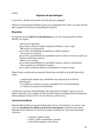 módulo
                              Objetivos de Aprendizagem

localizadores: desenho instrucional, teoria da instrução, pedagogia

Objetivos de Aprendizagem definem aquilo que um aprendedor deve saber e ser capaz de fazer
após completar um processo de aprendizagem específico.

Requisitos

Os requisitos que um objetivo de aprendizagem deve ter são sintetizadas pelo acrônimo
SMART (em inglês):

         - Specific (ser específico)
         que se refere à clareza do objetivo (algo bem definido e, nunca, vago)
         - Measurable (ser mensurável)
         que se refere à possibilidade de quantificar o objetivo proposto
         - Acceptable (ser aceitável)
         que se refere à possibilidade de o aprendedor aceitar o objetivo levando em conta seu
         contexto institucional e pessoal
         - Realistic (ser realista)
         que se refere à possibilidade de o aprendedor atingir os objetivos estabelecidos
         - Time bounding (ser distribuída no tempo)
         que se refere à criação de objetivos intermediárias ao longo do tempo.

Mager resume a essência desses requisitos dizendo que um objetivo de aprendizagem deve
conter:

         - a especificação daquilo que o aprendedor seria capaz de fazer ao final da
         aprendizagem
         - as condições de contorno nas quais o aprendedor deve ter tal desempenho
         - os critérios de avaliação do desempenho

e propõe que o processo de aprendizagem seja organizado em módulos, cada um com seu
objetivo específico. Esse conjunto de idéias faz parte daquilo que Mager chamou de Instrução
Referenciada por Critérios (CRI- Criterion Referenced Instruction).

Taxonomia de Bloom

Benjamin Bloom liderou um grupo formado pela American Psychological Association para
criar uma classificação de objetivos de processos educacionais. O primeiro passo para a
definição dessa taxonomia foi a divisão do campo de trabalho em 3 áreas não mutuamente
exclusivas:

                  - a cognitiva, ligada ao saber
                  - a afetiva, ligada a sentimentos e posturas
                  - a psicomotora, ligadas a ações físicas.

                                                                                          107
 