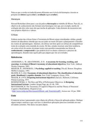 Note-se que a versão revisada dá nomes diferentes aos 6 níveis da hierarquia e inverte as
posições de síntese (agora criar) e avaliação (agora avaliar).

Hierarquia

Howard Rotterdam alerta para o uso da palavra hierarquia no trabalho de Bloom. Para ele, os
objetivos de conhecimento não formam uma hierarquia visto que, por exemplo, tarefas de
avaliação não têm valor mais alto que tarefas de aplicação. Cada elemento da taxonomia tem
seus próprios objetivos e valores.

Críticas

Embora muitas das críticas feitas à Taxonomia de Bloom sejam consideradas válidas, grande
número de educadores entende que seu uso pode ser muito útil para o planejamento e desenho
de eventos de aprendizagem. Ademais, ela oferece um bom apoio ao esforço de compatibilizar
testes de avaliação com conteúdo de ensino. De fato, estudos mostram uma forte tendência,
em certos níveis de ensino, de propor testes com questões concentradas nas faixas de
conhecimento e compreensão o que poderia levar os alunos a distorcer o processo de
aprendizagem, focando mais aquilo pelo que julgam que vão ser avaliados.

Referências

ANDERSON, L. W.; KRATHWOHL, D. R. A taxonomy for learning, teaching, and
assessing: A revision of Bloom's taxonomy of educational objectives. New York: Addison
Wesley Longman, 2001.
BIEHLER, R.; SNOWMAN, J. Psychology applied to teaching (7th ed). Boston: Houghton
Mifflin Company, 1993.
BLOOM, B. S. (Ed.) Taxonomy of educational objectives: The classification of education
goals: Handbook I, cognitive domain. New York: Longmans, Green, 1956.
MAGER, R. (1975). Preparing instructional objectives (2nd ed.). Belmont, California:
Pitman Learning, 1975.
ROMISZOWSKI, A. The How and Why of Performance Objectives. In Designing
Instructional Systems. London: Kogan Page, pp. 43–46, 1981.
ROTTERDAM, H. The Taxonomy of Cognitive Objectives and the Theory of Structural
Cognitive Modifiability. Disponível em:
<http://www.icelp.org/files/research/Bloom_and_Feuerstein.pdf>. Acesso em: 10 jun. 2006

Coda

O material acima é apresentado como objeto de reflexão e busca de aplicação prática. Dedique
algum tempo a analisar o que você leu e a identificar aplicações para esse conteúdo em suas
atividades correntes. Não deixe isso para depois.




                                                                                            111
 