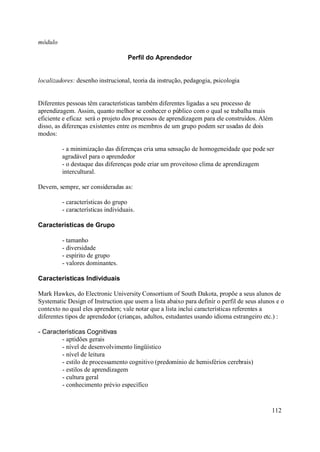 módulo

                                    Perfil do Aprendedor


localizadores: desenho instrucional, teoria da instrução, pedagogia, psicologia


Diferentes pessoas têm características também diferentes ligadas a seu processo de
aprendizagem. Assim, quanto melhor se conhecer o público com o qual se trabalha mais
eficiente e eficaz será o projeto dos processos de aprendizagem para ele construídos. Além
disso, as diferenças existentes entre os membros de um grupo podem ser usadas de dois
modos:

         - a minimização das diferenças cria uma sensação de homogeneidade que pode ser
         agradável para o aprendedor
         - o destaque das diferenças pode criar um proveitoso clima de aprendizagem
         intercultural.

Devem, sempre, ser consideradas as:

         - características do grupo
         - características individuais.

Características de Grupo

         - tamanho
         - diversidade
         - espírito de grupo
         - valores dominantes.

Características Individuais

Mark Hawkes, do Electronic University Consortium of South Dakota, propõe a seus alunos de
Systematic Design of Instruction que usem a lista abaixo para definir o perfil de seus alunos e o
contexto no qual eles aprendem; vale notar que a lista inclui características referentes a
diferentes tipos de aprendedor (crianças, adultos, estudantes usando idioma estrangeiro etc.) :

- Características Cognitivas
        - aptidões gerais
        - nível de desenvolvimento lingüístico
        - nível de leitura
        - estilo de processamento cognitivo (predomínio de hemisférios cerebrais)
        - estilos de aprendizagem
        - cultura geral
        - conhecimento prévio específico


                                                                                            112
 