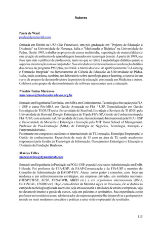 Autores



Paula de Waal
paula@dynamiclab.com

formada em Direito na USP (São Francisco), tem pós-graduação em "Projetos de Educação a
Distância" na Universidade de Florença, Itália e "Multimedia e Didatica" na Universidade de
Pádua. Desde 1995, trabalha em projetos de cursos multimídia, na produção de material didático
e na criação de ambientes de aprendizagem baseados em tecnologia de rede. A partir de 1999, seu
foco tem sido o público de professores, tanto no que se refere à metodologia didática quanto a
aspectos da interação com o computador. Sua atividades recentes incluem a coordenação didática
dos cursos do programa PMEplus, no Brasil, a tutoria do curso de aperfeiçoamento "e-Learning
e Formação Integrada" no Departamento de Ciência da Educação da Universidade de Pádua,
Itália, onde coordena, também, um laboratório sobre tecnologia para e-learning, a tutoria de um
curso de preparo de desenvolvedores de projetos de educação continuada em Medicina e outros.
Colabora com grupos de desenvolvimento de software opensource para a educação.

Nivaldo Tadeu Marcusso
nmarcusso@fundacaobradesco.org.br

formado em Engenharia Eletrônica, tem MBA em Conhecimento, Tecnologia e Inovação pela FIA
/ USP e cursa Pós-MBA em Gestão Avançada na FIA / USP. Especialização em Gestão
Estratégica de TI (SUIT) pela Universidade de Stanford, Estratégia e Serviços de TI (DIS) pela
Universidade de Harvard, Direção Estratégica de TI pela FGV/SP, Gestão de Conhecimento pela
FIA / USP, com extensão na Universidade de Lyon, Gerenciamento Internacional pela FEA / USP
e Universidade de Marseille e Estratégia e Inovação pela MIT Sloan School of Management.
Professor de Pós-Graduação (MBA) de Estratégia de Negócios, Tecnologia, Inovação e
Empreendedorismo.
Palestrante em congressos nacionais e internacionais de TI, Inovação, Estratégia Empresarial e
Gestão do conhecimento. Experiência de mais de 15 anos na área de TI, sendo atualmente
responsável pela Gestão da Tecnologia da Informação, Planejamento Estratégico e Educação a
Distancia da Fundação Bradesco.

Marcos Telles
marcos.telles@dynamiclab.com

formado em Engenharia de Produção na POLI-USP, especializou-se em Administração em Delft,
Holanda. Foi professor da FEA-USP, da FAAP-Comunicação e da FIA-USP e membro do
Conselho de Administração da EAESP-FGV. Atuou como gestor e consultor, com foco em
mudança e em redirecionamento estratégico, em empresas privadas, em entidades nacionais
(FIESP/CIESP, ACSP, FENADVB, ABED etc.) e em organismos internacionais (ONU,
BID/INTAL, UNIDO etc). Hoje, como diretor da Mentat-Lógica de Processos, ele se dedica ao
campo da tecnologia aplicada ao ensino, seja em assessoria a entidades de ensino e empresas, seja
no desenvolvimento e gestão de cursos, seja em palestras e seminários. Sua experiência como
professor universitário e como administrador de empresas permite-lhe desenvolver e gerir projetos
unindo os mais modernos conceitos e práticas a uma visão empresarial de resultados.




                                                                                             115
 