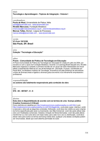 título
Tecnologia e Aprendizagem - Tópicos de Integração - Volume I


coordenadores
Paula de Waal, Universidade de Pádua, Itália
paula@dynamiclab.com , www.dynamiclab.com
Nivaldo Marcusso, Fundação Bradesco
nmarcusso@fundacaobradesco.org.br , www.fundacaobradesco.org.br
Marcos Telles, Mentat - Lógica de Processos
marcos.telles@dynamiclab.com , www.dynamiclab.com


versão
V1.0 em 18/12/06
São Paulo, SP, Brasil


série
Coleção “Tecnologia e Educação”


editor
Praxis - Comunidade de Prática de Tecnologia em Educação
A Praxis-Comunidade de Prática de Tecnologia em Educação foi criada em julho de 2004, por
iniciativa e com o apoio da Fundação Bradesco. Durante o e-Learning Brasil daquele ano, Nivaldo
Marcusso organizou e presidiu a primeira reunião de um grupo de CIOs interessados em trocar
idéias e experiências relativas ao uso de tecnologia em educação. O grupo, coordenado por
Paulo Brito, do Bradesco Instituto de Tecnologia, diversificou-se pela presença de educadores
vindos de diversas áreas e ligados a diversos graus de ensino e ao treinamento empresarial e
profissional.


responsabilidadde
os autores são totalmente responsáveis pelo conteúdo da obra


isbn
978 - 85 - 907207 - 0 - 6



direitos
Esta obra é disponibilizada de acordo com os termos de uma licença pública
Creative Commons 2.5 Brasil.
Como definido em detalhes em http://creativecommons.org/licenses/by-nc-nd/2.5/br/ e em
http://creativecommons.org/licenses/by-nc-nd/2.5/br/legalcode, você pode copiar, distribuir, exibir
e executar a obra sob as seguintes condições: Atribuição: você deve dar crédito ao autor original,
da forma especificada pelo autor ou licenciante; Uso Não-Comercial: você não pode utilizar esta
obra com finalidades comerciais; Vedada a Criação de Obras Derivadas: você não pode alterar,
transformar ou criar outra obra com base nesta; para cada novo uso ou distribuição, você deve
deixar claro para outros os termos da licença desta obra; qualquer uma destas condições podem
ser renunciadas, desde que você obtenha permissão do autor.




                                                                                                 116
 