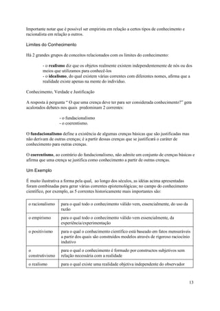 Importante notar que é possível ser empirista em relação a certos tipos de conhecimento e
racionalista em relação a outros.

Limites do Conhecimento

Há 2 grandes grupos de conceitos relacionados com os limites do conhecimento:

         - o realismo diz que os objetos realmente existem independentemente de nós ou dos
         meios que utilizamos para conhecê-los
         - o idealismo, do qual existem várias correntes com diferentes nomes, afirma que a
         realidade existe apenas na mente do indivíduo.

Conhecimento, Verdade e Justificação

A resposta à pergunta “ O que uma crença deve ter para ser considerada conhecimento?” gera
acalorados debates nos quais predominam 2 correntes:

                  - o fundacionalismo
                  - o coerentismo.

O fundacionalismo define a existência de algumas crenças básicas que são justificadas mas
não derivam de outras crenças; é a partir dessas crenças que se justificará o caráter de
conhecimento para outras crenças.

O coerentismo, ao contrário do fundacionalismo, não admite um conjunto de crenças básicas e
afirma que uma crença se justifica como conhecimento a partir de outras crenças.

Um Exemplo

É muito ilustrativa a forma pela qual, ao longo dos séculos, as idéias acima apresentadas
foram combinadas para gerar várias correntes epistemológicas; no campo do conhecimento
científico, por exemplo, as 5 correntes historicamente mais importantes são:

 o racionalismo    para o qual todo o conhecimento válido vem, essencialmente, do uso da
                   razão
 o empirismo       para o qual todo o conhecimento válido vem essencialmente, da
                   experiência/experimentação
 o positivismo     para o qual o conhecimento científico está baseado em fatos mensuráveis
                   a partir dos quais são construídos modelos através de rigoroso raciocínio
                   indutivo
 o                 para o qual o conhecimento é formado por constructos subjetivos sem
 construtivismo    relação necessária com a realidade
 o realismo        para o qual existe uma realidade objetiva independente do observador



                                                                                            13
 