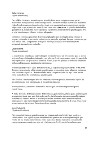 Behaviorismo
(ligado ao realismo)

Para o Behaviorismo, a aprendizagem é a aquisição de novos comportamentos que se
manifestam num quadro de respostas específicas a estímulos também específicos. Sua ênfase
está colocada nos comportamentos observáveis sem preocupação com os processos mentais
subjacentes; o que acontece na mente é visto como uma caixa preta. A posição do indivíduo
que aprende é, meramente, passiva (resposta a estímulos). Para facilitar a aprendizagem, deve-
se criar os estímulos e oferecer reforços adequados.

Diferentes correntes apresentam diferentes explicações para as relações entre estímulo e
resposta. As teorias behavioristas mais recentes, particular aquela de Skinner, consideram que
essa relação tem 3 componentes principais: o reforço adequado dado à uma resposta
apropriada a um estímulo particular.

Cognitivismo
(ligado ao realismo)

O cognitivismo entende que a aprendizagem ocorre através de um processo no qual as novas
informações recebidas são relacionadas com informações já existentes na mente do aprendedor
e só depois disso são gravadas na memória. Assim, o que for gravado na memória será muito
influenciado por aquilo que já existia na memória.

Mesmo aceitando várias idéias do behaviorismo, o cognitivismo procura abrir a caixa preta
dos processos mentais, subjacentes à aprendizagem, pelos quais a mente adquire e reorganiza
suas estruturas cognitivas . Por outro lado, novos comportamentos são aqui vistos apenas
como indicadores dos resultados da aprendizagem.

Para facilitar a aprendizagem deve-se, sobretudo, oferecer apoio ao processo de ligação da
nova informação com a informação já existente na memória.

Modelos mentais, schemata e memória de três estágios são temas importantes para o
cognitivismo.

A linha da Teoria do Processamento de Informação, por exemplo, afirma que a aprendizagem
acontece através de uma série de transformações da informação que ocorrem em hipotéticas
estruturas do cérebro. Assim, as informações seriam recebidas numa memória sensorial,
analisadas por uma memória operacional e armazenadas numa memória de longo prazo. Esse
armazenamento dar-se-ia na forma de modelos mentais.

Construtivismo
(ligado ao idealismo)

Para o construtivismo, a aprendizagem é um processo pelo qual o indivíduo constrói o
conhecimento. Isso significa que o indivíduo é um agente ativo de sua aprendizagem que
resulta em sua própria transformação como indivíduo; ele não transfere o conhecimento
externo para sua memória mas, sim, ele cria interpretações do mundo baseadas em sua

                                                                                             15
 